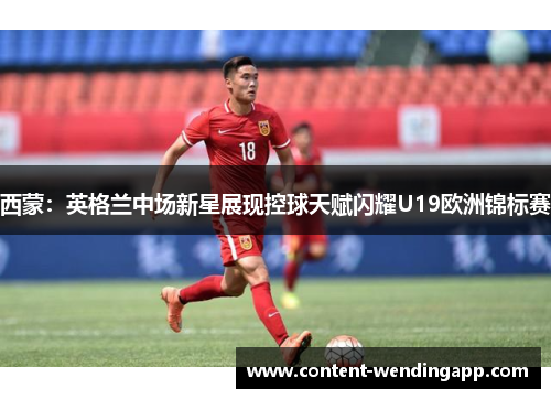 西蒙:英格兰中场新星展现控球天赋闪耀U19欧洲锦标赛 西蒙:英格兰中场新星展现控球天赋闪耀U19欧洲锦标赛